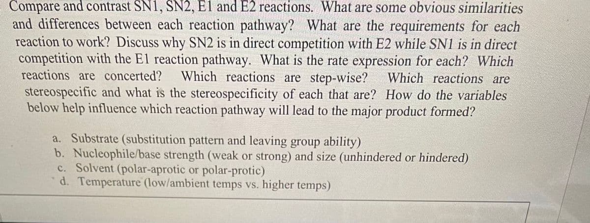 Compare and contrast SN1, SN2, El and E2 reactions. What are some obvious similarities
and differences between each reaction pathway? What are the requirements for each
reaction to work? Discuss why SN2 is in direct competition with E2 while SN1 is in direct
competition with the E1 reaction pathway. What is the rate expression for each? Which
reactions are concerted? Which reactions are step-wise? Which reactions are
stereospecific and what is the stereospecificity of each that are? How do the variables
below help influence which reaction pathway will lead to the major product formed?
a. Substrate (substitution pattern and leaving group ability)
b. Nucleophile/base strength (weak or strong) and size (unhindered or hindered)
c. Solvent (polar-aprotic or polar-protic)
d. Temperature (low/ambient temps vs. higher temps)