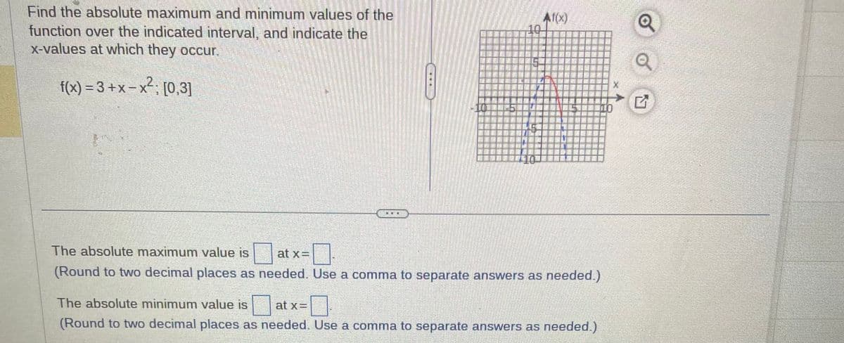 Find the absolute maximum and minimum values of the
function over the indicated interval, and indicate the
x-values at which they occur.
f(x)=3+x-x²; [0,3]
Af(x)
at x=
The absolute maximum value is
0
(Round to two decimal places as needed. Use a comma to separate answers as needed.)
at x =
The absolute minimum value is
(Round to two decimal places as needed. Use a comma to separate answers as needed.)
☐
Q