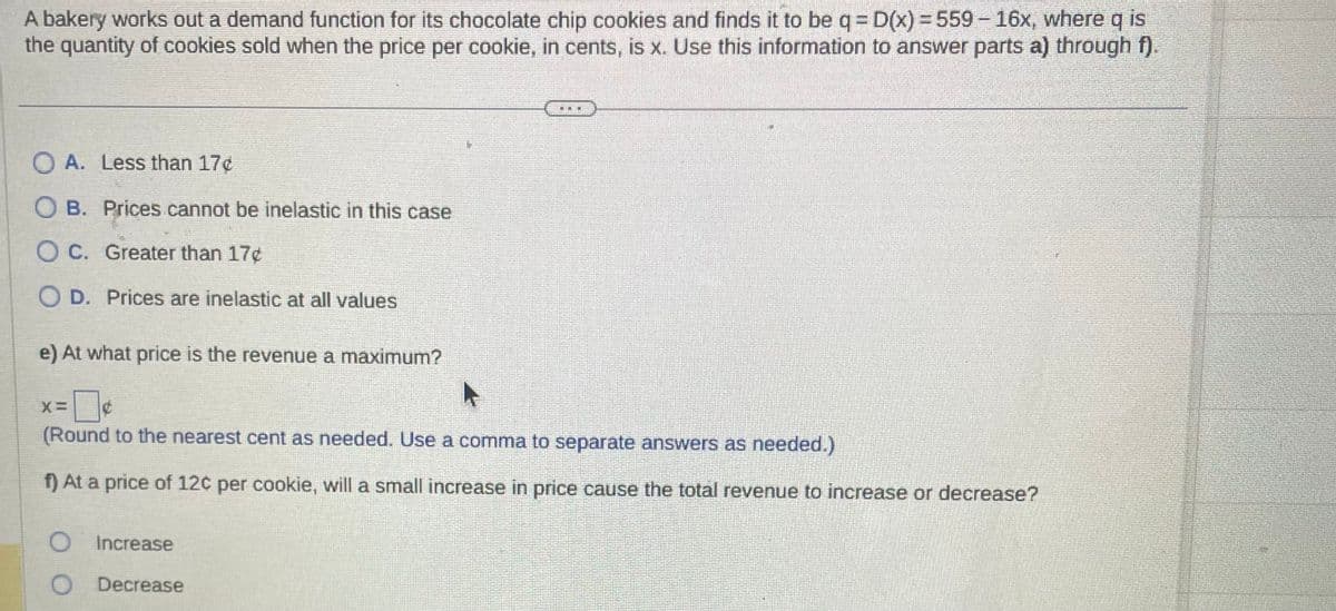 A bakery works out a demand function for its chocolate chip cookies and finds it to be q = D(x) = 559 - 16x, where q is
the quantity of cookies sold when the price per cookie, in cents, is x. Use this information to answer parts a) through f).
OA. Less than 17¢
OB. Prices cannot be inelastic in this case
OC. Greater than 17¢
OD. Prices are inelastic at all values
e) At what price is the revenue a maximum?
E
X=
(Round to the nearest cent as needed. Use a comma to separate answers as needed.)
f) At a price of 12c per cookie, will a small increase in price cause the total revenue to increase or decrease?
Increase
O Decrease