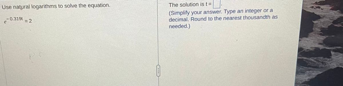 Use natural logarithms to solve the equation.
-0.319t
=2
The solution is t=
(Simplify your answer. Type an integer or a
decimal. Round to the nearest thousandth as
needed.)