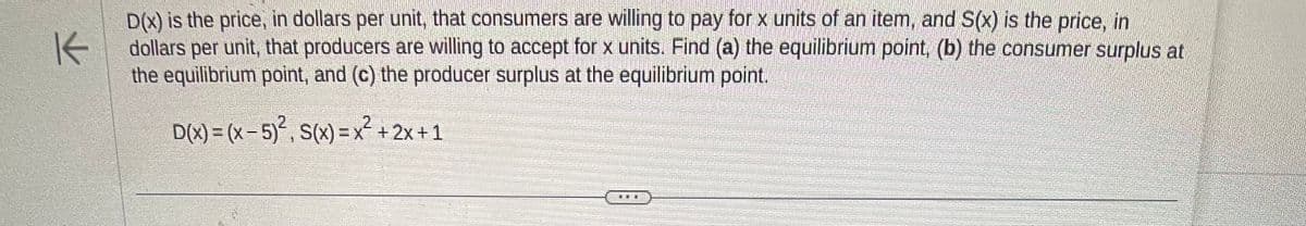 K
D(x) is the price, in dollars per unit, that consumers are willing to pay for x units of an item, and S(x) is the price, in
dollars per unit, that producers are willing to accept for x units. Find (a) the equilibrium point, (b) the consumer surplus at
the equilibrium point, and (c) the producer surplus at the equilibrium point.
D(x) = (x - 5)², S(x) = x² + 2x+1