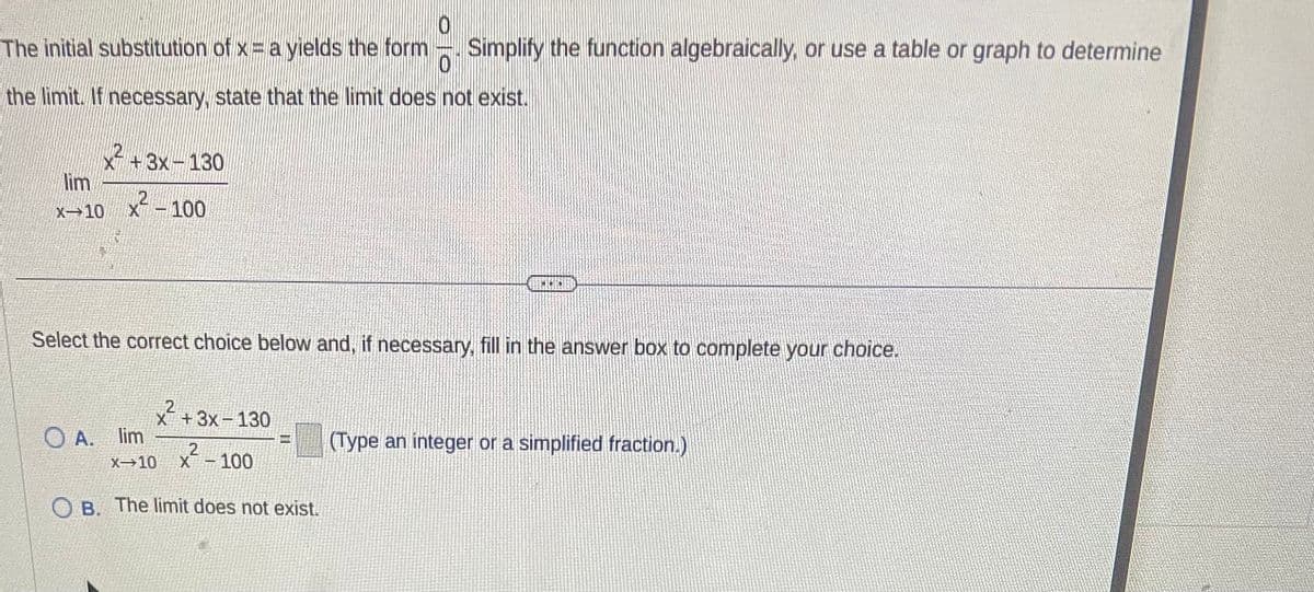 0
The initial substitution of x = a yields the form
Simplify the function algebraically, or use a table or graph to determine
the limit. If necessary, state that the limit does not exist.
lim
X-10
+3x-130
²-100
Select the correct choice below and, if necessary, fill in the answer box to complete your choice.
x²+3x-130
2
X-10 X-100
OB. The limit does not exist.
300
OA. lim
(Type an integer or a simplified fraction.)