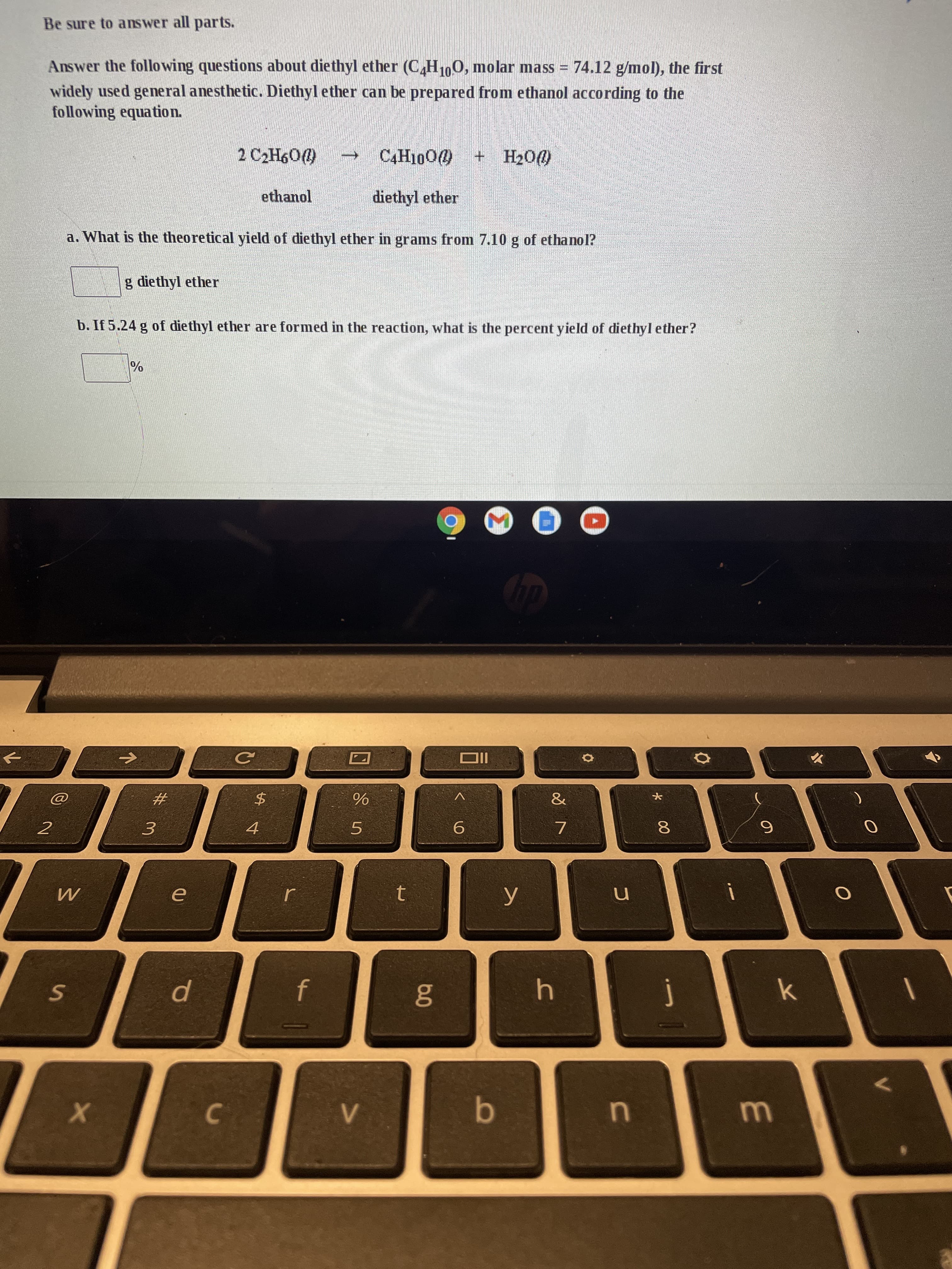 00
S]
Be sure to answer all parts.
Answer the follo wing questions about diethyl ether (C,H100, molar mass = 74.12 g/mol), the first
widely used general anesthetic. Diethyl ether can be prepared from ethanol according to the
following equation.
DoH + 0001H
ethanol
diethyl ether
a. What is the theoretical yield of diethyl ether in grams from 7.10 g of ethanol?
g diethyl ether
b. If 5.24 g of diethyl ether are formed in the reaction, what is the percent yield of diethyl ether?
%
IIO
$.
4
&
#3
2
5.
t.
O
K.
u
