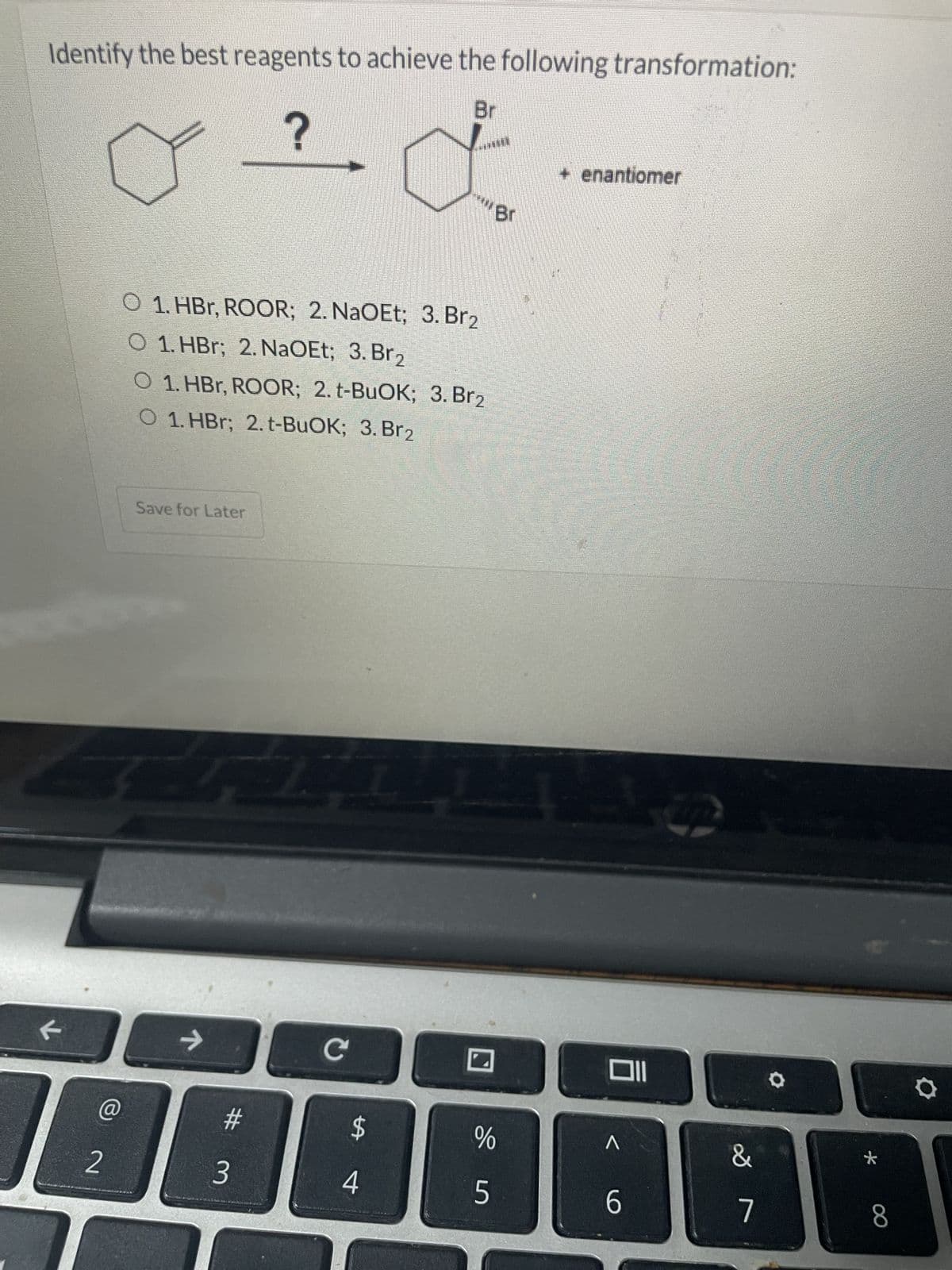 Identify the best reagents to achieve the following transformation:
Br
?
a
F
2
O 1. HBr, ROOR; 2. NaOEt; 3. Br₂
O 1. HBr; 2. NaOEt; 3. Br₂
O 1. HBr, ROOR; 2. t-BuOK; 3. Br2
O 1. HBr; 2. t-BuOK; 3. Br2
Save for Later
R
7
#3
C
LA
www.Br
4
Lis
%
5
+ enantiomer
Oll
л
6
&
7
*
8
Q