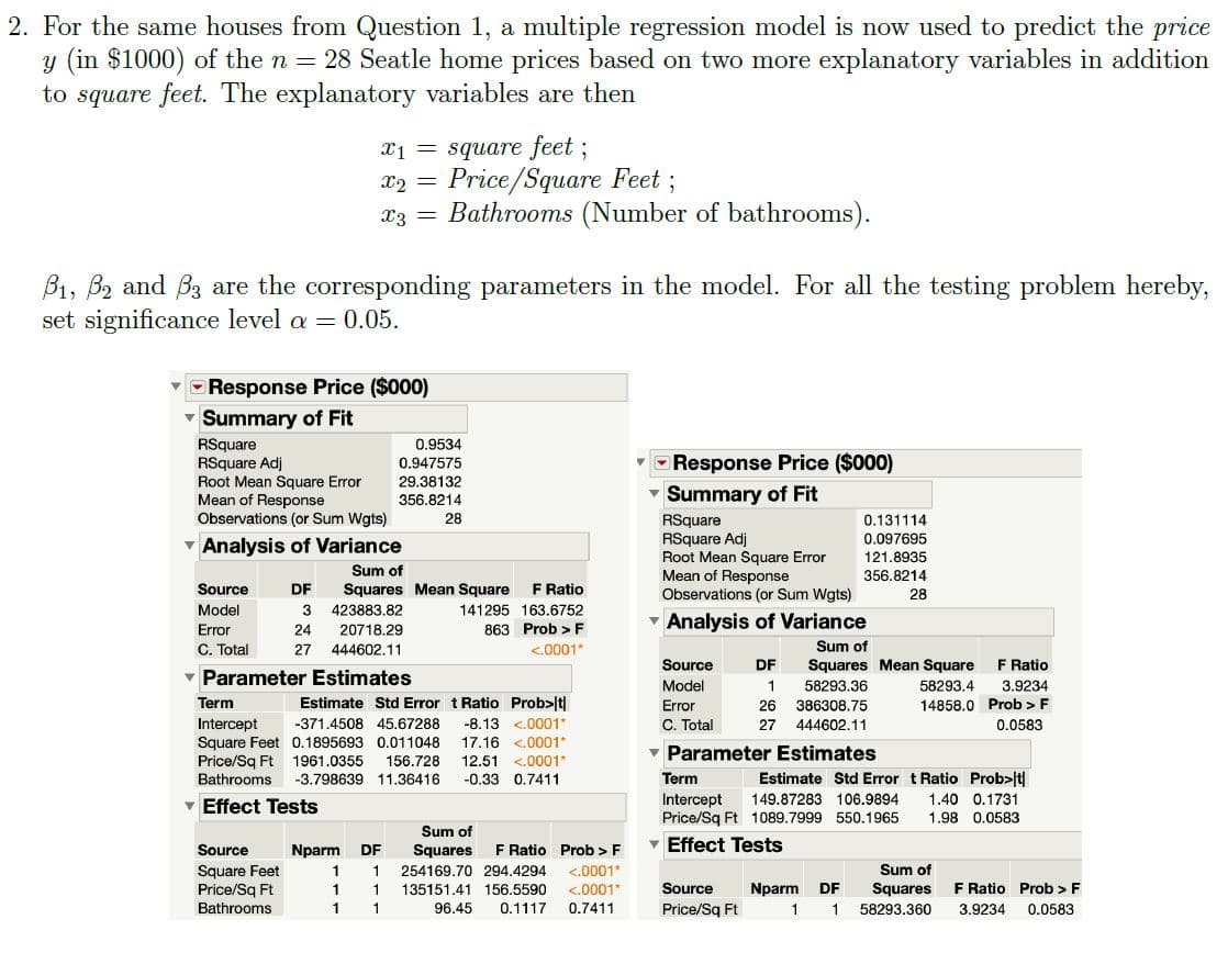 2. For the same houses from Question 1, a multiple regression model is now used to predict the price
y (in $1000) of the n = 28 Seatle home prices based on two more explanatory variables in addition
to square feet. The explanatory variables are then
X1 = square feet ;
Price/Square Feet;
Bathrooms (Number of bathrooms).
B1, B2 and B3 are the corresponding parameters in the model. For all the testing problem hereby,
set significance level a = 0.05.
Response Price ($000)
Summary of Fit
RSquare
RSquare Adj
Root Mean Square Error
Mean of Response
Observations (or Sum Wgts)
0.9534
0.947575
29.38132
Response Price ($000)
Summary of Fit
356.8214
28
RSquare
RSquare Adj
Root Mean Square Error
Mean of Response
Observations (or Sum Wgts)
0.131114
0.097695
v Analysis of Variance
121.8935
Sum of
356.8214
Source
DF
Squares Mean Square
F Ratio
28
Model
423883.82
141295 163.6752
Analysis of Variance
Error
24
20718.29
863 Prob > F
C. Total
27
444602.11
<.0001*
Sum of
Source
DF
Squares Mean Square
F Ratio
v Parameter Estimates
Model
58293.36
58293.4
3.9234
Term
Estimate Std Error t Ratio Prob>|t|
14858.0 Prob > F
0.0583
Error
26
386308.75
C. Total
Intercept
Square Feet 0.1895693 0.011048
Price/Sq Ft
-371.4508 45.67288
-8.13 <.0001*
27
444602.11
17.16 <.0001*
v Parameter Estimates
12.51 <.0001*
-0.33 0.7411
1961.0355
156.728
Bathrooms
-3.798639 11.36416
Term
Estimate Std Error t Ratio Prob>|t|
Intercept
Price/Sq Ft 1089.7999 550.1965
v Effect Tests
149.87283 106.9894
1.40 0.1731
1.98 0.0583
Sum of
Nparm
F Ratio Prob > F
Effect Tests
Source
DF
Squares
Square Feet
Price/Sq Ft
Bathrooms
254169.70 294.4294
<.0001*
Sum of
135151.41 156.5590
<.0001*
Source
Nparm
DF
Squares
F Ratio Prob > F
1
96.45
0.1117
0.7411
Price/Sq Ft
58293.360
3.9234
0.0583
