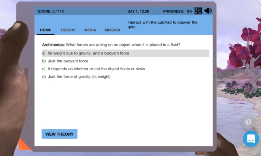 SCORE: 0/110
DAY 1; 12:29
PROGRESS: 9% ME
Interact with the LabPad to answer the
quiz.
HOME
THEORY
MEDIA
MISSION
Archimedes: What forces are acting on an object when it is placed in a fluid?
a) Its weight due to gravity, and a buoyant force
b) Just the buoyant force
c) It depends on whether or not the object floats or sinks
d) Just the force of gravity (its weight)
VIEW THEORY
