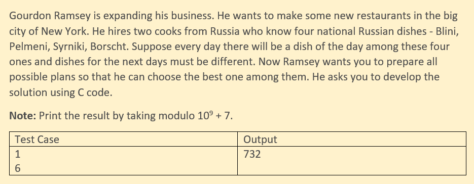 Gourdon Ramsey is expanding his business. He wants to make some new restaurants in the big
city of New York. He hires two cooks from Russia who know four national Russian dishes - Blini,
Pelmeni, Syrniki, Borscht. Suppose every day there will be a dish of the day among these four
ones and dishes for the next days must be different. Now Ramsey wants you to prepare all
possible plans so that he can choose the best one among them. He asks you to develop the
solution using C code.
Note: Print the result by taking modulo 109 + 7.
Test Case
Output
1
732
