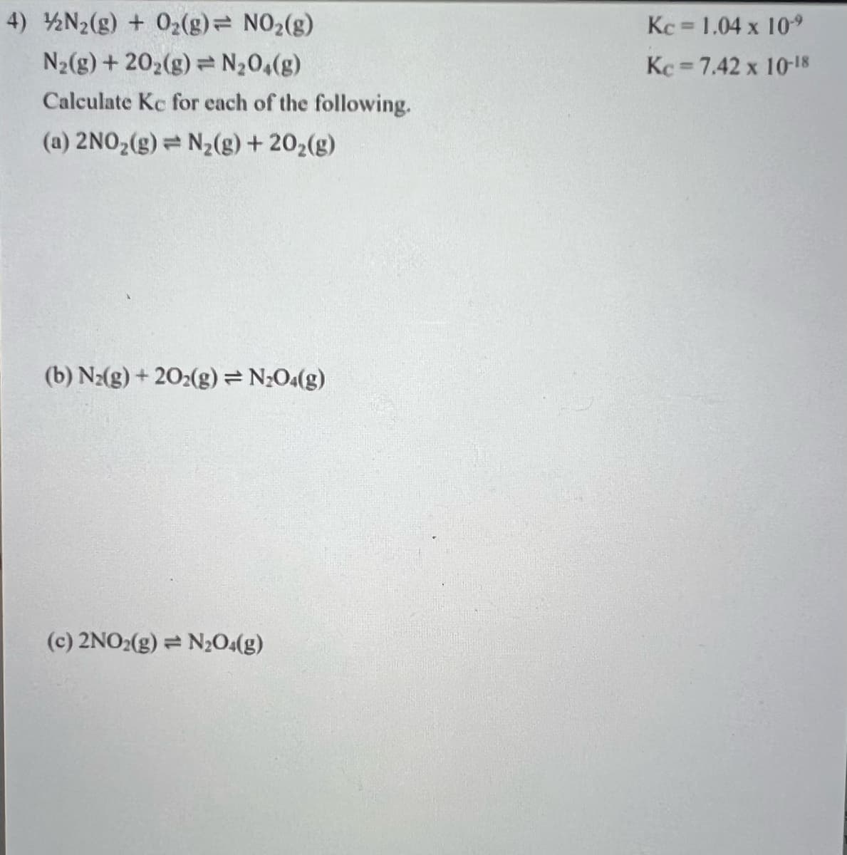 4) N2(g) + 02(g) NO2(g)
Kc 1.04 x 109
%3D
N2(g) + 202(g) = N20,(g)
Kc 7.42 x 10-18
Calculate Kc for each of the following.
(a) 2NO2(g)= N2(g) + 202(g)
(b) N2(g) + 202(g)= N;O«(g)
(c) 2NO2(g) = N2O4(g)
