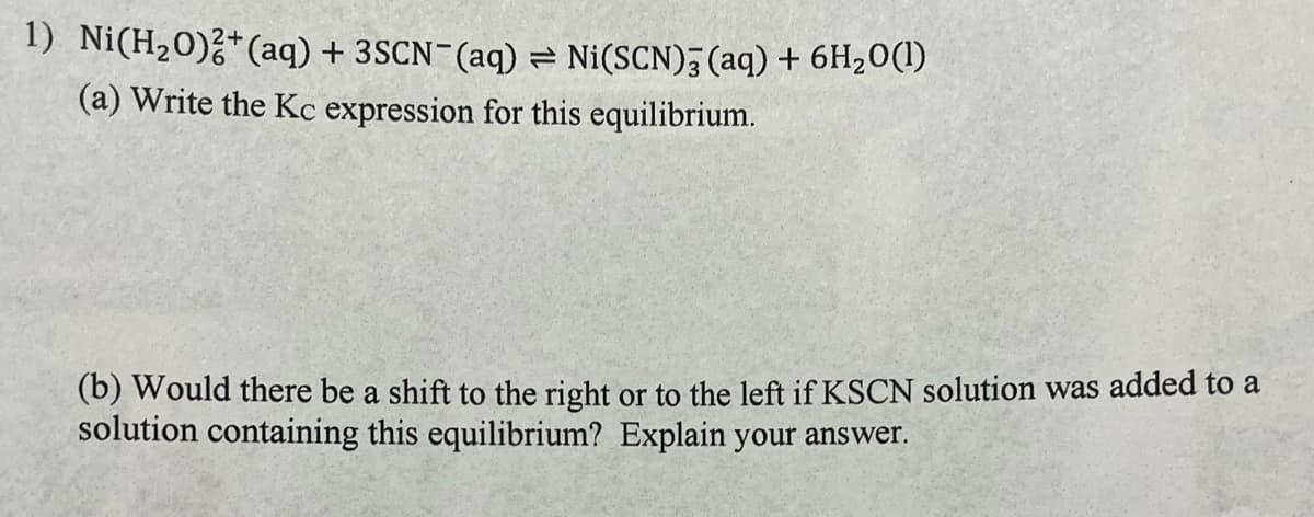 1) Ni(H20)?*(aq) + 3SCN¯(aq) = Ni(SCN), (aq) + 6H20(1)
(a) Write the Kc expression for this equilibrium.
(b) Would there be a shift to the right or to the left if KSCN solution was added to a
solution containing this equilibrium? Explain your answer.
