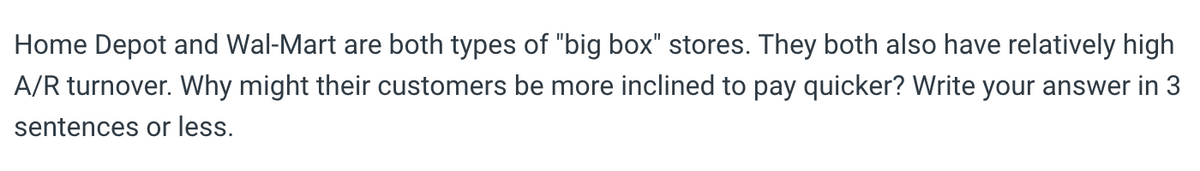 Home Depot and Wal-Mart are both types of "big box" stores. They both also have relatively high
A/R turnover. Why might their customers be more inclined to pay quicker? Write your answer in 3
sentences or less.