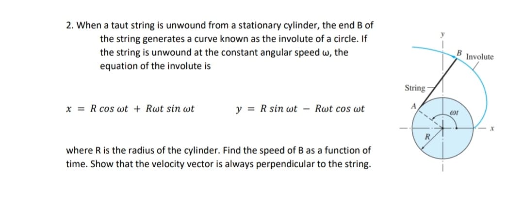 2. When a taut string is unwound from a stationary cylinder, the end B of
y
the string generates a curve known as the involute of a circle. If
the string is unwound at the constant angular speed w, the
equation of the involute is
B
Involute
String
x = R cos wt + Rwt sin wt
y = R sin wt – Rwt cos wt
A
R
where R is the radius of the cylinder. Find the speed of B as a function of
time. Show that the velocity vector is always perpendicular to the string.
