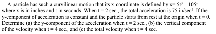 A particle has such a curvilinear motion that its x-coordinate is defined by x= 5t³ – 105t
where x is in inches and t in seconds. When t = 2 sec., the total acceleration is 75 in/sec?. If the
y-component of acceleration is constant and the particle starts from rest at the origin when t= 0.
Determine (a) the y-component of the acceleration when t=2 sec., (b) the vertical component
of the velocity when t = 4 sec., and (c) the total velocity when t = 4 sec.
