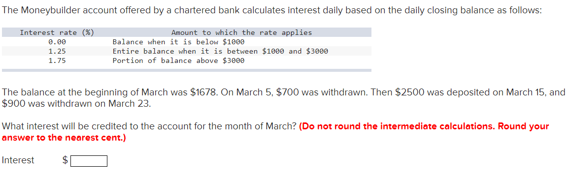 The Moneybuilder account offered by a chartered bank calculates interest daily based on the daily closing balance as follows:
Amount to which the rate applies
Balance when it is below $1000
Entire balance when it is between $1000 and $3000
Portion of balance above $3000
Interest rate (%)
0.00
1.25
1.75
The balance at the beginning of March was $1678. On March 5, $700 was withdrawn. Then $2500 was deposited on March 15, and
$900 was withdrawn on March 23.
What interest will be credited to the account for the month of March? (Do not round the intermediate calculations. Round your
answer to the nearest cent.)
Interest
$
