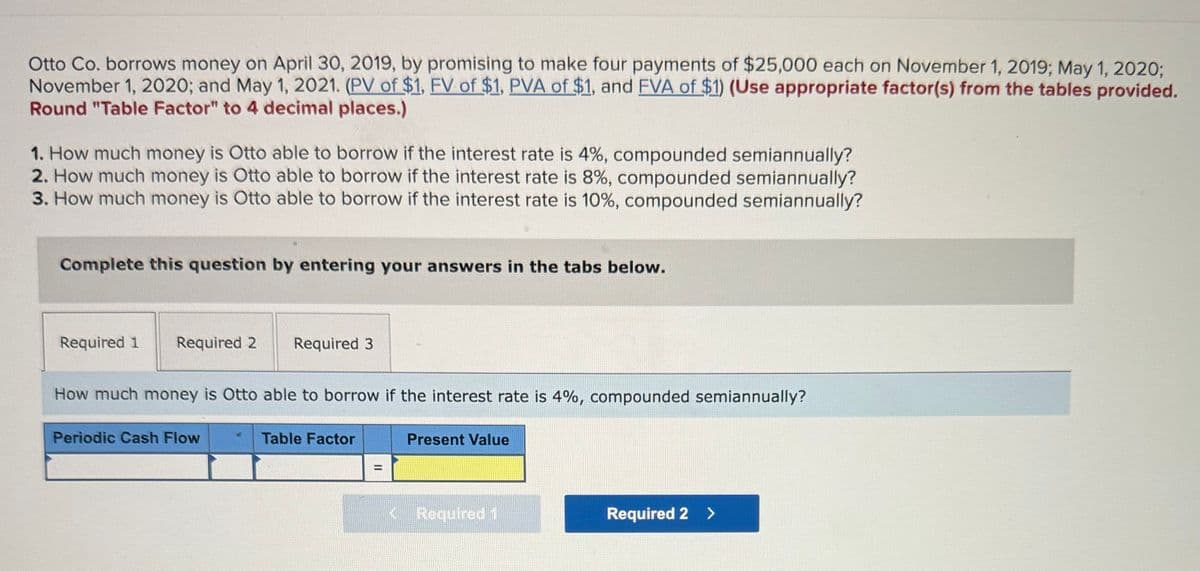 Otto Co. borrows money on April 30, 2019, by promising to make four payments of $25,000 each on November 1, 2019; May 1, 2020;
November 1, 2020; and May 1, 2021. (PV of $1, FV of $1, PVA of $1, and FVA of $1) (Use appropriate factor(s) from the tables provided.
Round "Table Factor" to 4 decimal places.)
1. How much money is Otto able to borrow if the interest rate is 4%, compounded semiannually?
2. How much money is Otto able to borrow if the interest rate is 8%, compounded semiannually?
3. How much money is Otto able to borrow if the interest rate is 10%, compounded semiannually?
Complete this question by entering your answers in the tabs below.
Required 1
Required 2
Required 3
How much money is Otto able to borrow if the interest rate is 4%, compounded semiannually?
Periodic Cash Flow
Table Factor
Present Value
Required 2 >