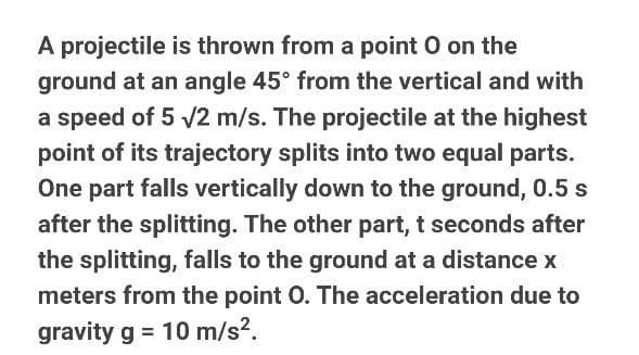 A projectile is thrown from a point O on the
ground at an angle 45° from the vertical and with
a speed of 5 /2 m/s. The projectile at the highest
point of its trajectory splits into two equal parts.
One part falls vertically down to the ground, 0.5 s
after the splitting. The other part, t seconds after
the splitting, falls to the ground at a distance x
meters from the point O. The acceleration due to
gravity g = 10 m/s?.
