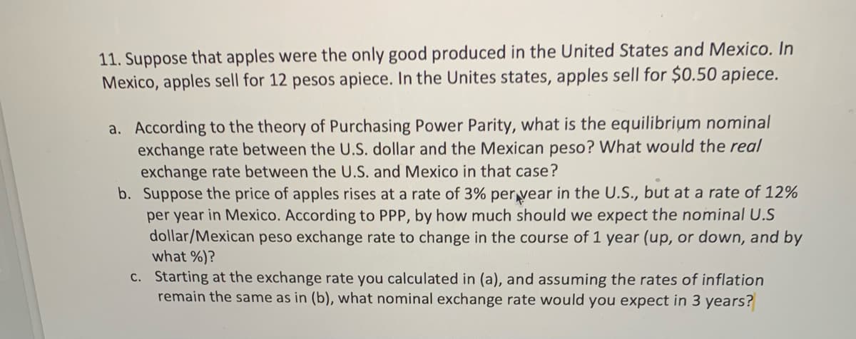 11. Suppose that apples were the only good produced in the United States and Mexico. In
Mexico, apples sell for 12 pesos apiece. In the Unites states, apples sell for $0.50 apiece.
a. According to the theory of Purchasing Power Parity, what is the equilibrium nominal
exchange rate between the U.S. dollar and the Mexican peso? What would the real
exchange rate between the U.S. and Mexico in that case?
b. Suppose the price of apples rises at a rate of 3% per vear in the U.S., but at a rate of 12%
per year in Mexico. According to PPP, by how much should we expect the nominal U.S
dollar/Mexican peso exchange rate to change in the course of 1 year (up, or down, and by
what %)?
c. Starting at the exchange rate you calculated in (a), and assuming the rates of inflation
remain the same as in (b), what nominal exchange rate would you expect in 3 years?
