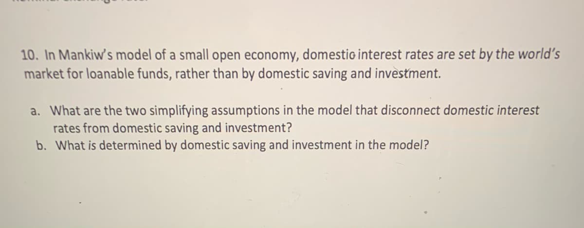 10. In Mankiw's model of a small open economy, domestio interest rates are set by the world's
market for loanable funds, rather than by domestic saving and investment.
a. What are the two simplifying assumptions in the model that disconnect domestic interest
rates from domestic saving and investment?
b. What is determined by domestic saving and investment in the model?
