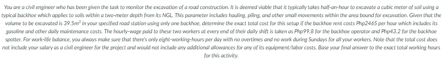 You are a civil engineer who has been given the task to monitor the excavation of a road construction. It is deemed viable that it typically takes half-an-hour to excavate a cubic meter of soil using a
typical backhoe which applies to soils within a two-meter depth from its NGL. This parameter includes hauling, piling, and other small movements within the area bound for excavation. Given that the
volume to be excavated is 39.5m in your specified road station using only one backhoe, determine the exact total cost for this setup if the backhoe rent costs Php2465 per hour which includes its
gasoline and other daily maintenance costs. The hourly-wage paid to these two workers at every end of their daily shift is taken as Php99.8 for the backhoe operator and Php43.2 for the backhoe
spotter. For work-life balance, you always make sure that there's only eight-working-hours per day with no overtimes and no work during Sundays for all your workers. Note that the total cost does
not include your salary as a civil engineer for the project and would not include any additional allowances for any of its equipment/labor costs. Base your final answer to the exact total working hours
for this activity.
