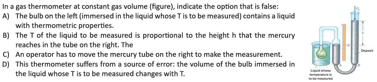 In a gas thermometer at constant gas volume (figure), indicate the option that is false:
A) The bulb on the left (immersed in the liquid whose T is to be measured) contains a liquid
with thermometric properties.
B) The T of the liquid to be measured is proportional to the height h that the mercury
reaches in the tube on the right. The
C) An operator has to move the mercury tube on the right to make the measurement.
D) This thermometer suffers from a source of error: the volume of the bulb immersed in
the liquid whose T is to be measured changes with T.
Liquid whose
temperature is
to be measured
B
h
Deposit
