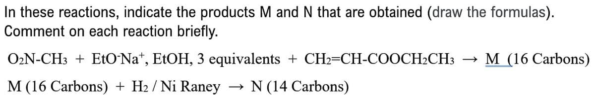 In these reactions, indicate the products M and N that are obtained (draw the formulas).
Comment on each reaction briefly.
O2N-CH3 + EtO-Na+, EtOH, 3 equivalents + CH2=CH-COOCH2CH3 → M (16 Carbons)
M (16 Carbons) + H2 / Ni Raney → N (14 Carbons)