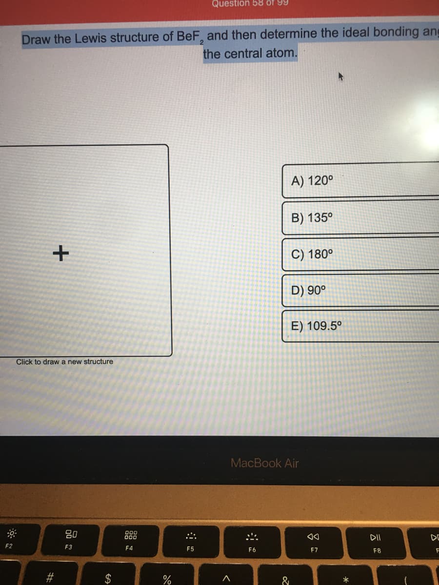 Question 58 of 99
Draw the Lewis structure of BeF, and then determine the ideal bonding ang
the central atom.
A) 120°
B) 135°
C) 180°
D) 90°
E) 109.5°
Click to draw a new structure
MacBook Air
80
00
000
DII
DE
F2
F3
F4
F5
F6
F8
&
吕。
%24
