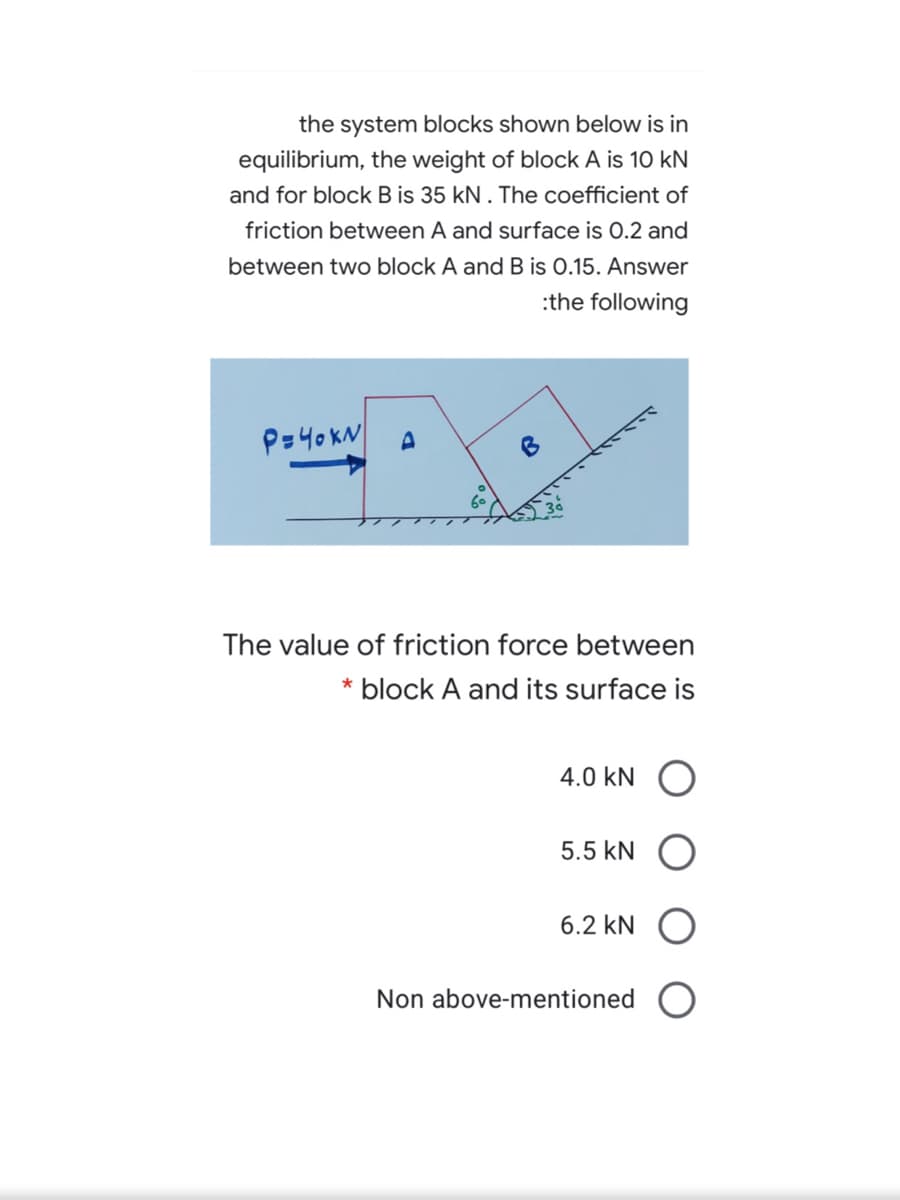 the system blocks shown below is in
equilibrium, the weight of block A is 10 kN
and for block B is 35 kN . The coefficient of
friction between A and surface is 0.2 and
between two block A and B is 0.15. Answer
:the following
P=40KN
The value of friction force between
* block A and its surface is
4.0 kN
5.5 kN
6.2 kN O
Non above-mentioned
