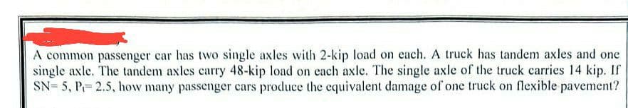 A common passenger car has two single axles with 2-kip load on each. A truck has tandem axles and one
single axle. The tandem axles carry 48-kip load on each axle. The single axle of the truck carries 14 kip. If
SN=5, P= 2.5, how many passenger cars produce the equivalent damage of one truck on flexible pavement?