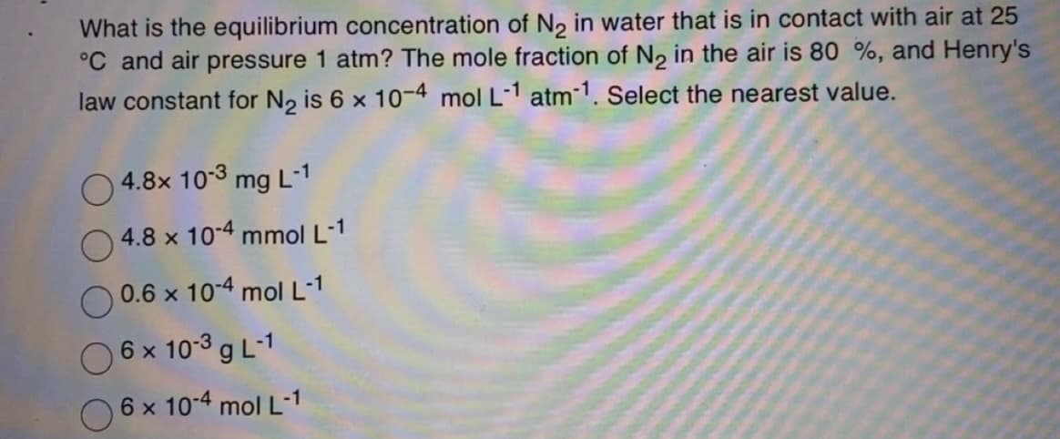 What is the equilibrium concentration of N₂ in water that is in contact with air at 25
°C and air pressure 1 atm? The mole fraction of N2₂ in the air is 80 %, and Henry's
law constant for N₂ is 6 x 10-4 mol L-1 atm-1. Select the nearest value.
O
4.8x 10-3 mg L-1
4.8 x 10-4 mmol L-1
0.6 x 10-4 mol L-1
6 x 10-3 g L-1
6 x 10-4 mol L-1