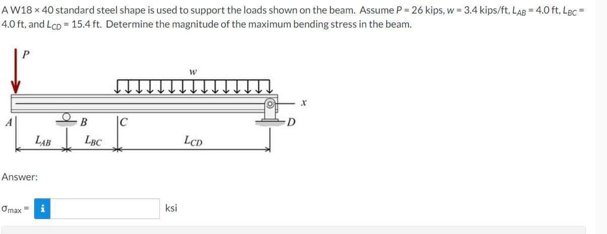 A W18 x 40 standard steel shape is used to support the loads shown on the beam. Assume P = 26 kips, w = 3.4 kips/ft, LAB = 4.0 ft, LBC =
4.0 ft, and LCD = 15.4 ft. Determine the magnitude of the maximum bending stress in the beam.
A
P
LAB
Answer:
Omax =
i
B
LBC
C
ksi
W
LCD
D
X