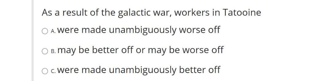 As a result of the galactic war, workers in Tatooine
O A. Were made unambiguously worse off
B. may be better off or may be worse off
c. were made unambiguously better off
