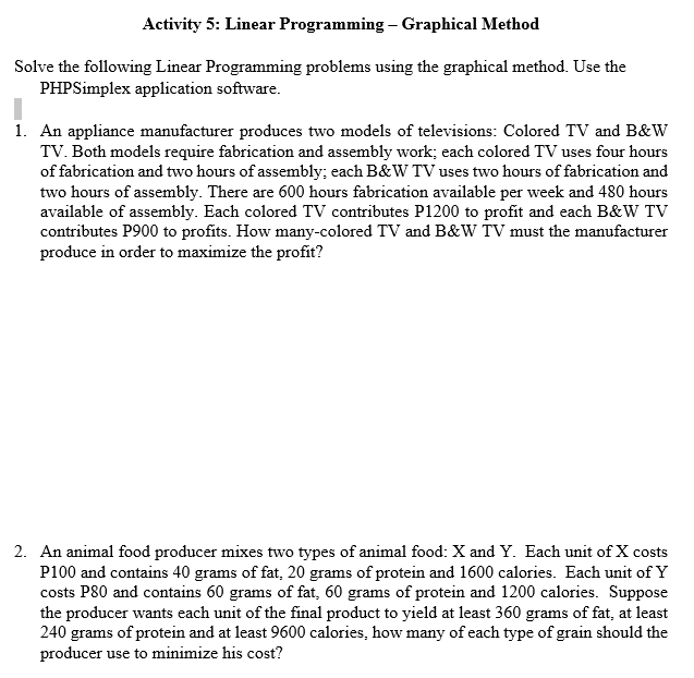 Activity 5: Linear Programming – Graphical Method
Solve the following Linear Programming problems using the graphical method. Use the
PHPSimplex application software.
1. An appliance manufacturer produces two models of televisions: Colored TV and B&W
TV. Both models require fabrication and assembly work; each colored TV uses four hours
of fabrication and two hours of assembly; each B&W TV uses two hours of fabrication and
two hours of assembly. There are 600 hours fabrication available per week and 480 hours
available of assembly. Each colored TV contributes P1200 to profit and each B&W TV
contributes P900 to profits. How many-colored TV and B&W TV must the manufacturer
produce in order to maximize the profit?
2. An animal food producer mixes two types of animal food: X and Y. Each unit of X costs
P100 and contains 40 grams of fat, 20 grams of protein and 1600 calories. Each unit of Y
costs P80 and contains 60 grams of fat, 60 grams of protein and 1200 calories. Suppose
the producer wants each unit of the final product to yield at least 360 grams of fat, at least
240 grams of protein and at least 9600 calories, how many of each type of grain should the
producer use to minimize his cost?
