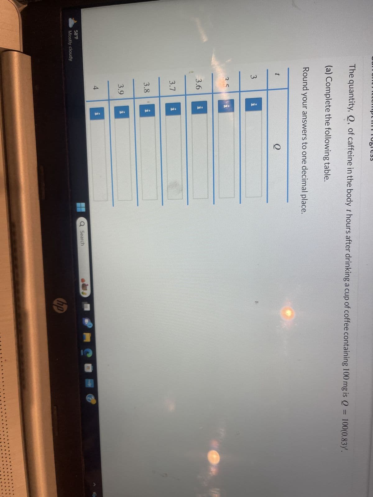 58°F
Mostly cloudy
The quantity, Q, of caffeine in the body t hours after drinking a cup of coffee containing 100 mg is Q = 100(0.83)'.
(a) Complete the following table.
Round your answers to one decimal place.
t
3
35
3.6
3.7
3.9
i
3.8 i
4
i
i
i
Q
Q Search
hp
PIC