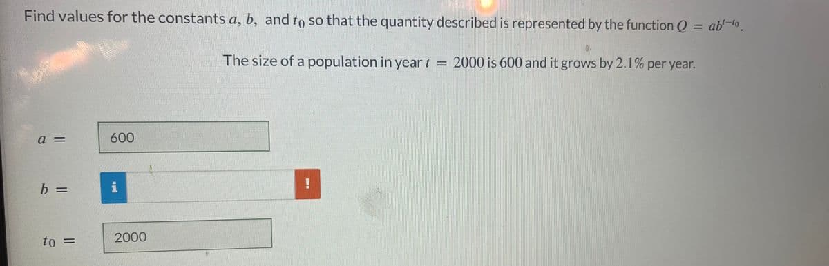 Find values for the constants a, b, and to so that the quantity described is represented by the function Q = ab-to.
a =
b =
to =
600
2000
9.
The size of a population in year t = 2000 is 600 and it grows by 2.1% per year.