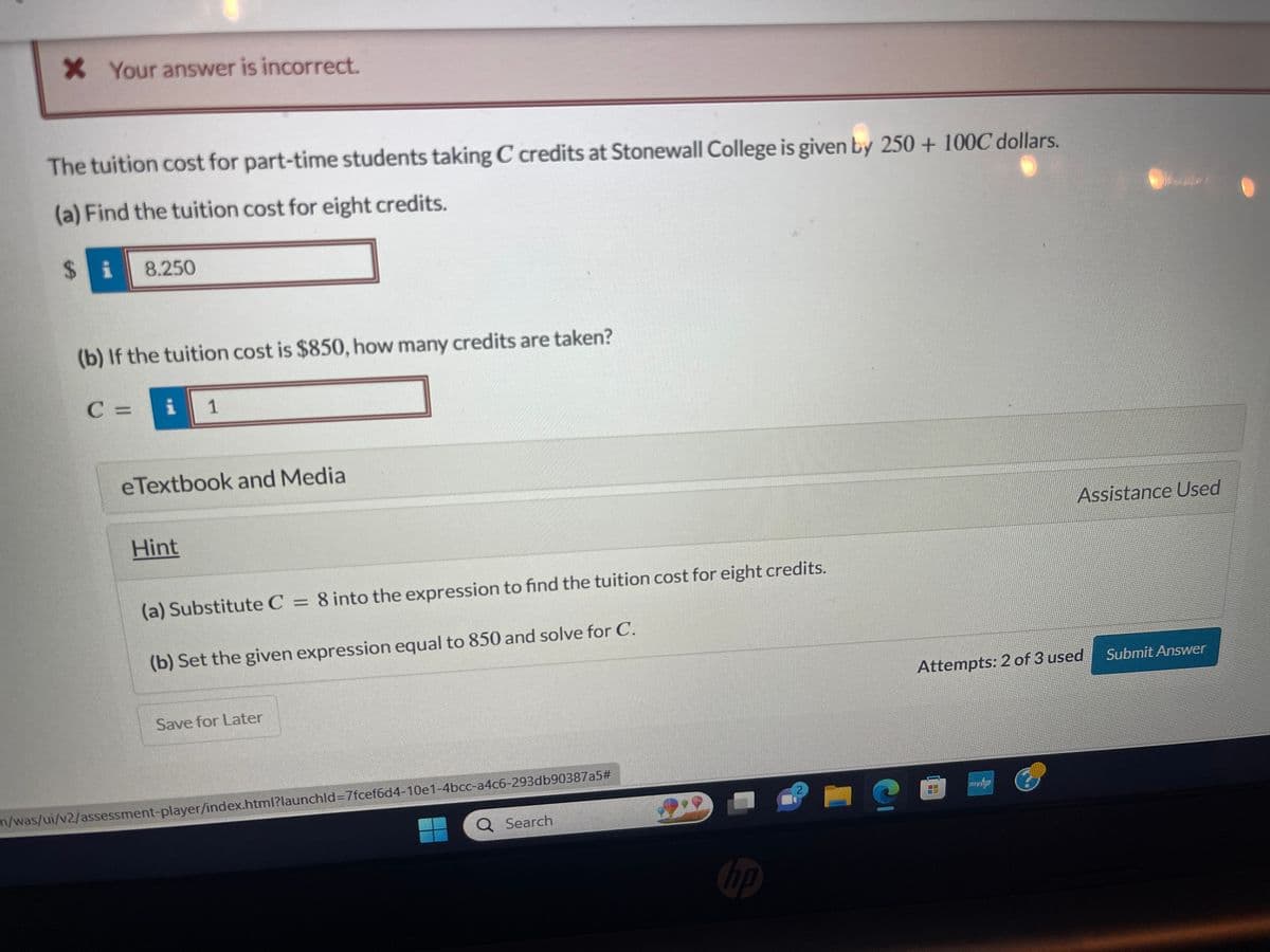 * Your answer is incorrect.
The tuition cost for part-time students taking C credits at Stonewall College is given by 250 + 100€ dollars.
(a) Find the tuition cost for eight credits.
$i 8.250
(b) If the tuition cost is $850, how many credits are taken?
C = i
1
eTextbook and Media
Hint
(a) Substitute C = 8 into the expression to find the tuition cost for eight credits.
(b) Set the given expression equal to 850 and solve for C.
Save for Later
m/was/ui/v2/assessment-player/index.html?launchld-7fcef6d4-10e1-4bcc-a4c6-293db90387a5#
Q Search
09
hp
2
C
Assistance Used
Attempts: 2 of 3 used
myhp
Submit Answer
