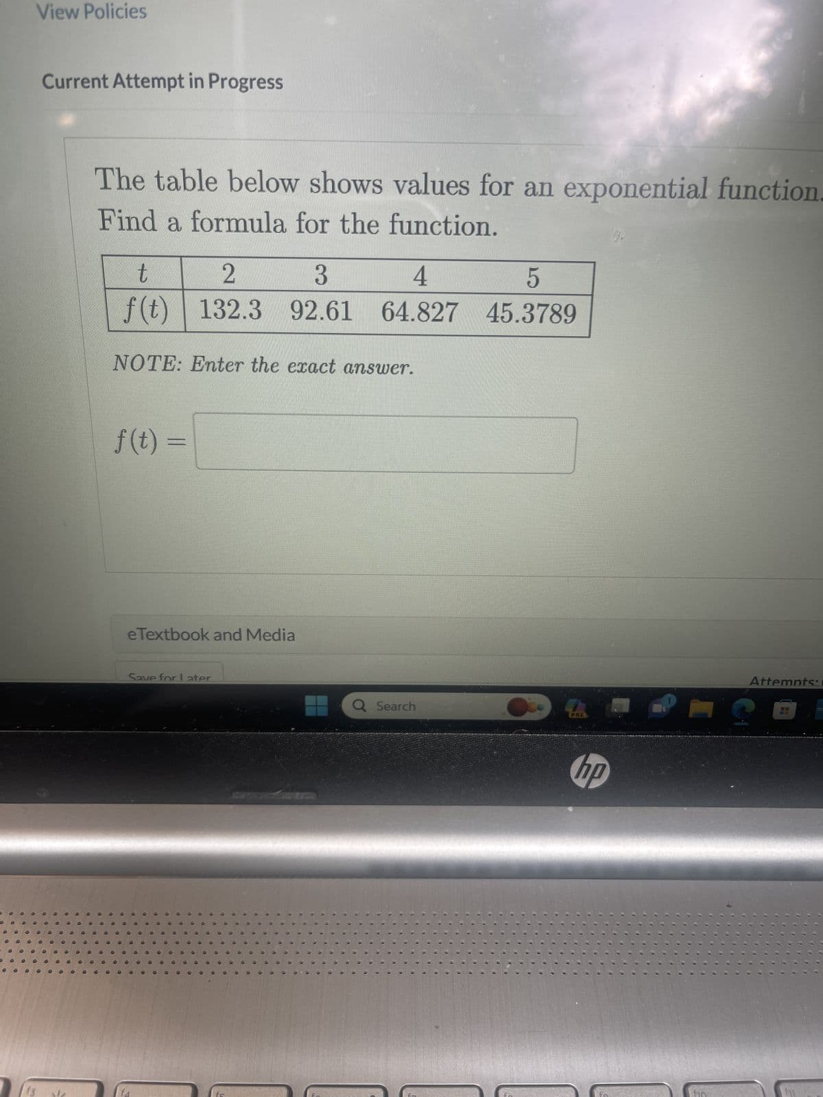 ●●
00
000
View Policies
Current Attempt in Progress
The table below shows values for an exponential function.
Find a formula for the function.
t
2
3
4
5
f(t) 132.3 92.61 64.827 45.3789
NOTE: Enter the exact answer.
f(t) =
eTextbook and Media
Save for Later
Q Search
PRES
hp
Attempts: 1
12