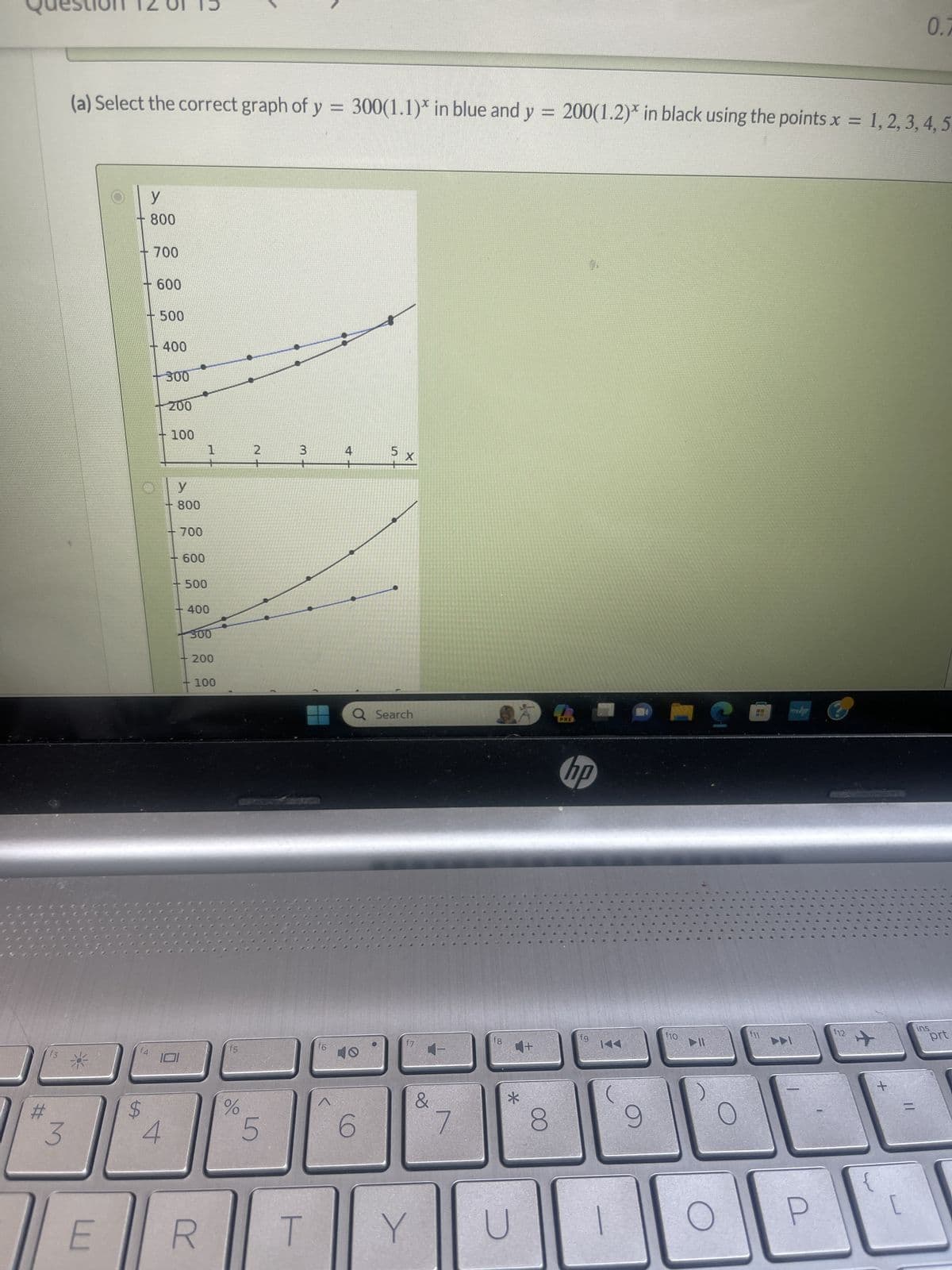 #
f3
3
(a) Select the correct graph of y = 300(1.1)* in blue and y = 200(1.2)* in black using the points x = 1, 2, 3, 4, 5.
E
- 700
$
y
800
f4
LA
+ 600
+ 500
400
4
300
+200
100
--
y
800
-
700
600
500
1
400
300
200
100
R
f5
%
2
5
3
T
^
4
Q Search
O
X
6
4-
&
Y
7
f8
4+
*
8
PRE
hp
tg
144
9
f10
▶II
myhp
f12
+
0.7
[
ins
prt