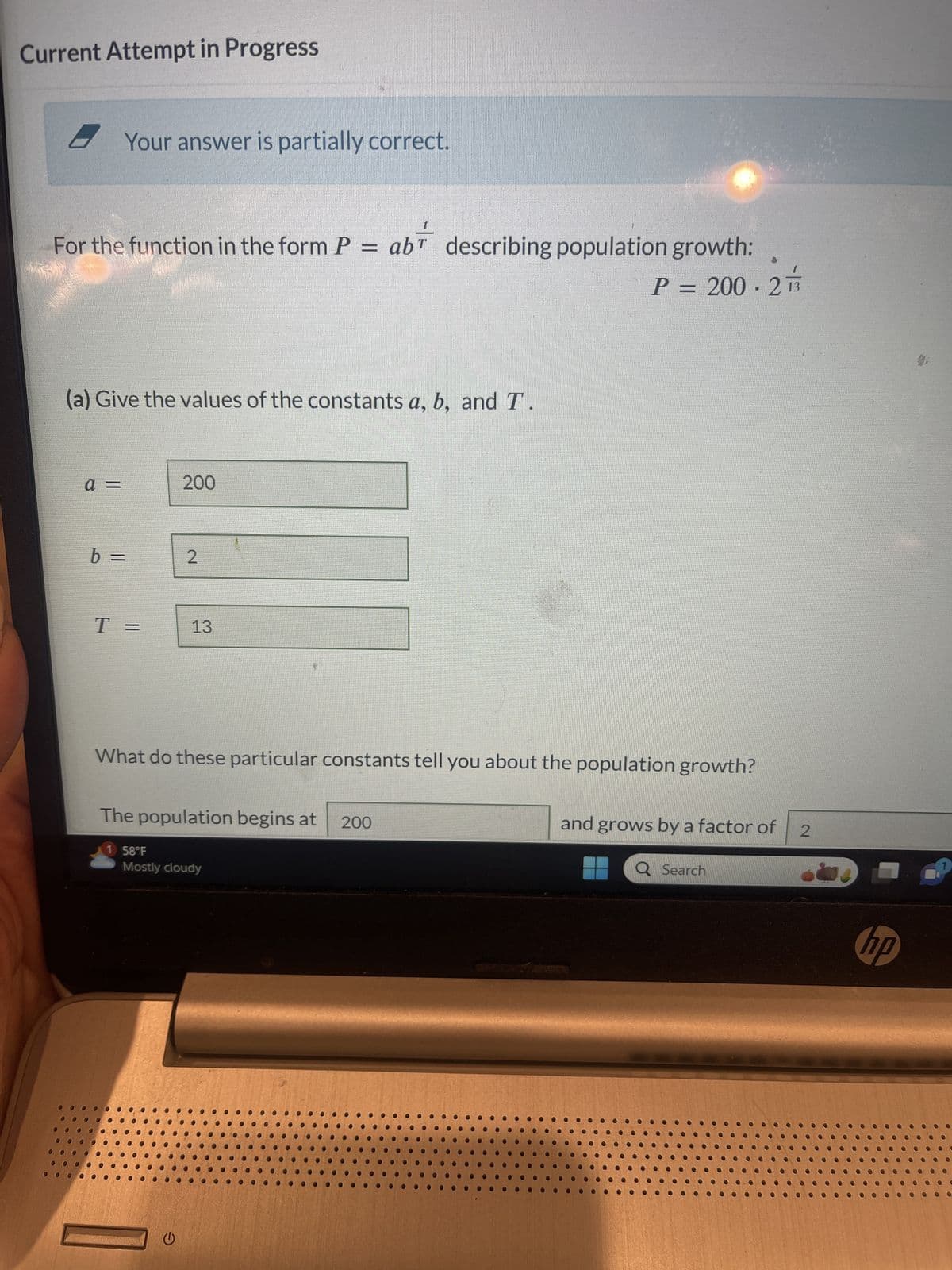 Current Attempt in Progress
Your answer is partially correct.
For the function in the form P = ab describing population growth:
P = 200-2
(a) Give the values of the constants a, b, and T
a =
b =
T =
200
1 58°F
2
What do these particular constants tell you about the population growth?
13
The population begins at 200
G
Mostly cloudy
and grows by a factor of 2
Q Search
hp
9.