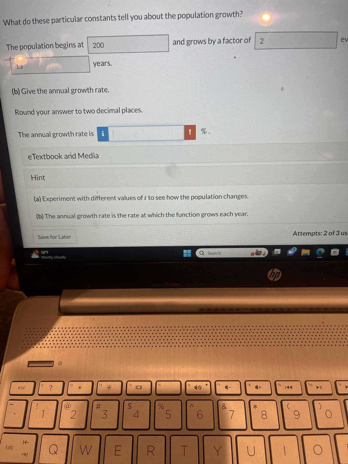 Current Attempt in Progress
Your answer is partially correct.
For the function in the form P = ab describing population growth:
P = 200-2
(a) Give the values of the constants a, b, and T
a =
b =
T =
200
1 58°F
2
What do these particular constants tell you about the population growth?
13
The population begins at 200
G
Mostly cloudy
and grows by a factor of 2
Q Search
hp
9.