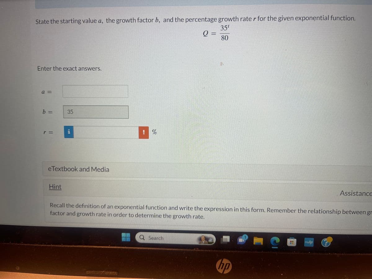 State the starting value a, the growth factor b, and the percentage growth rater for the given exponential function.
35¹
80
Enter the exact answers.
a =
b =
r =
35
eTextbook and Media
Hint
! %
Q =
Q Search
Recall the definition of an exponential function and write the expression in this form. Remember the relationship between gr
factor and growth rate in order to determine the growth rate.
4
hp
Assistance
mwwyor