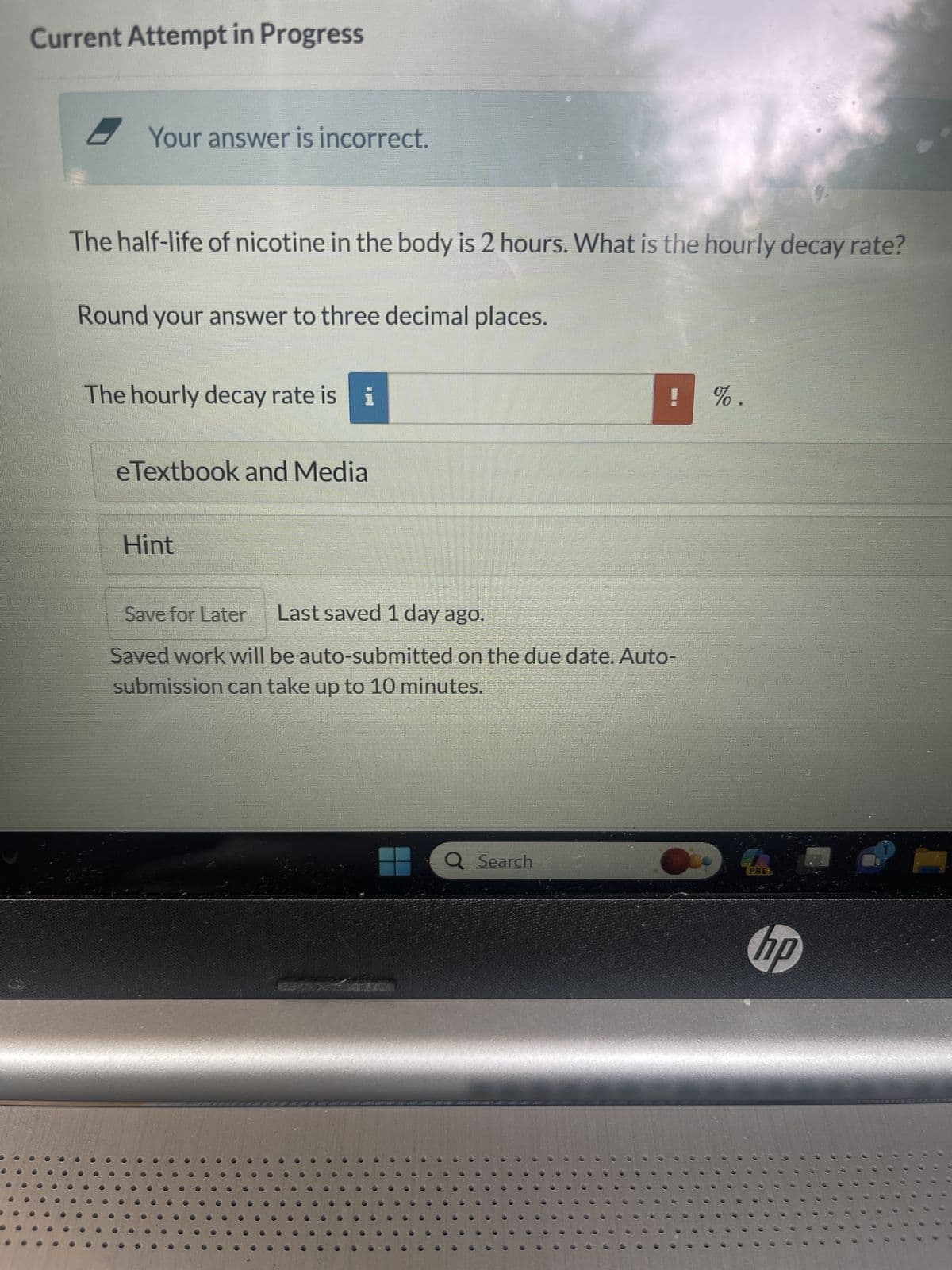 Current Attempt in Progress
Your answer is incorrect.
The half-life of nicotine in the body is 2 hours. What is the hourly decay rate?
Round your answer to three decimal places.
The hourly decay rate is i
eTextbook and Media
Hint
! %.
Save for Later Last saved 1 day ago.
Saved work will be auto-submitted on the due date. Auto-
submission can take up to 10 minutes.
Q Search
hp