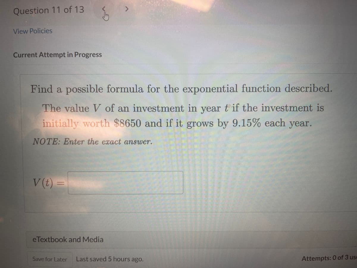 Question 11 of 13
View Policies
Current Attempt in Progress
Find a possible formula for the exponential function described.
The value V of an investment in year t if the investment is
initially worth $8650 and if it grows by 9.15% each year.
NOTE: Enter the exact answer.
V(t) =
eTextbook and Media
Save for Later Last saved 5 hours ago.
Attempts: 0 of 3 us