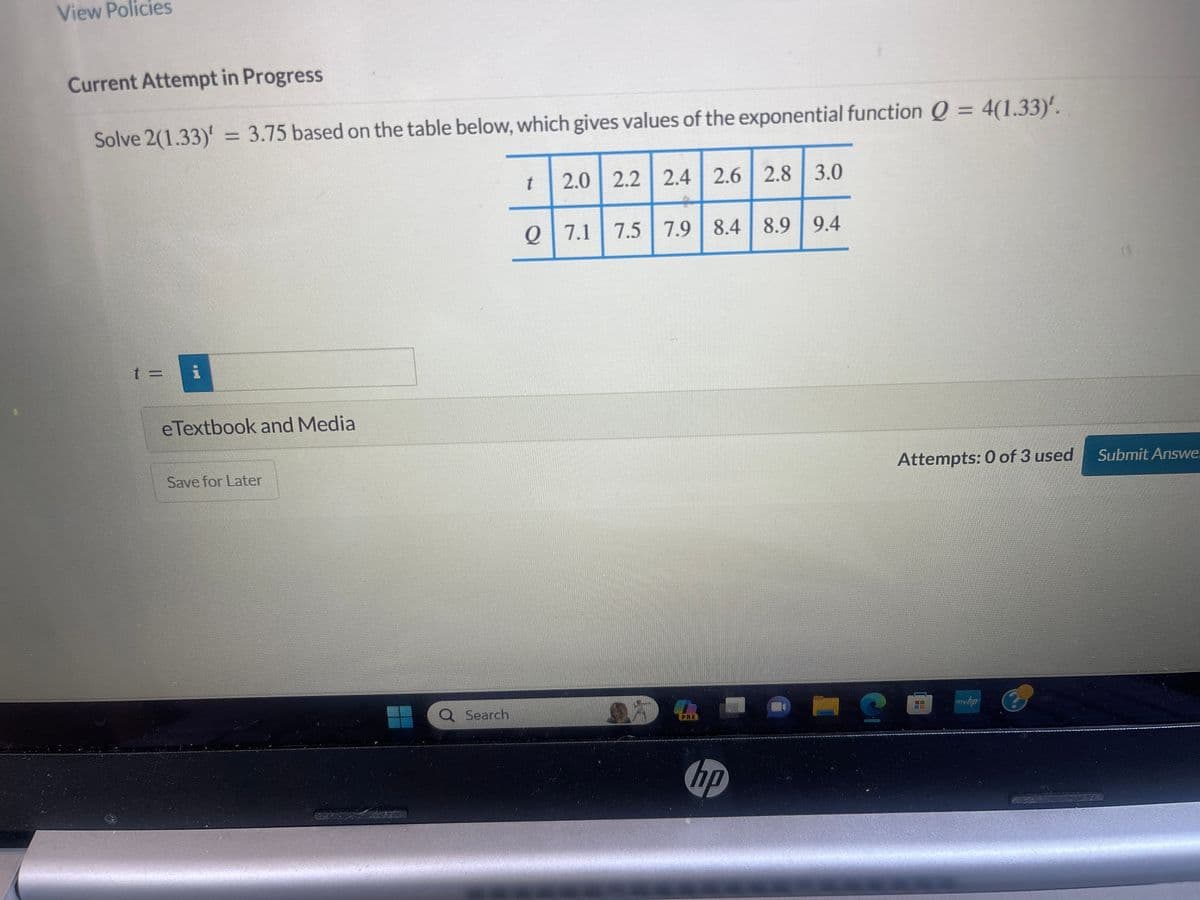 View Policies
Current Attempt in Progress
Solve 2(1.33)' = 3.75 based on the table below, which gives values of the exponential function Q = 4(1.33)'.
t=
eTextbook and Media
Save for Later
Q Search
t
2.0 2.2 2.4 2.6 2.8 3.0
Q 7.1
7.5 | 7.9 | 8.4 8.9 9.4
PRE
hp
?
Attempts: 0 of 3 used
mw.hp
Submit Answe