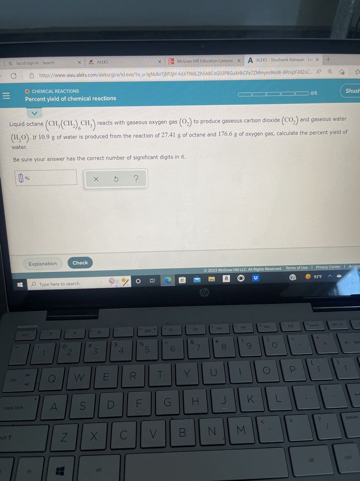 a laccd sign in - Search
|||
tab
hift T
0
caps lock
%
esc
O CHEMICAL REACTIONS
Percent yield of chemical reactions
Be sure your answer has the correct number of significant digits in it.
Explanation
K-
→1
V
Liquid octane
(CH₂(CH₂) CH₂) reacts with gaseous oxygen gas (0₂) to produce gaseous carbon dioxide (CO₂) and gaseous water
(H₂O). If 10.9 g of water is produced from the reaction of 27.41 g of octane and 176.6 g of oxygen gas, calculate the percent yield of
water.
m
X
?
https://www-awu.aleks.com/alekscgi/x/Isl.exe/1o_u-IgNslkr7j8P3jH-IvUrTNdLZh5A8CnG03PBGuXr8iCPa7ZMmym
Type here to search
A
2
Z
P
Check
ALEKS
W
S
#
X
*
3
X
alt
E
***
f4
$
D
70
4
C
X
R
%
100
Mc
Graw
He
f6
T
V
McGraw-Hill Education Campus X
4-
G
(0)
17
B
Y
♫+
&
7
H
no
f8
© 2022 McGraw Hill LLC. All Rights Reserved. Terms of Use | Privacy Center | Access
a
?
KAA
*
J
A ALEKS-Shushanik Babayan - Le X +
96sW-8PcvpF38ZsC... A
N
fg
3
K
f10
0/5
L
f12
93°F
insert
alt
Shush
11
prt sc
]
bac
pause
ctri