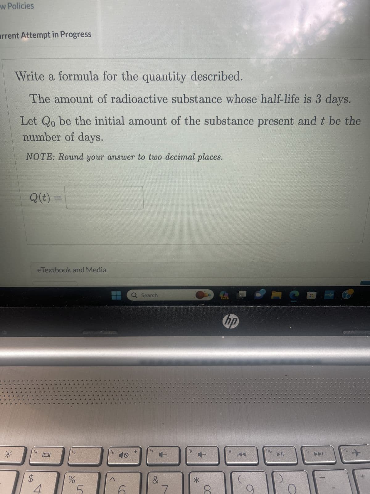 w Policies
arrent Attempt in Progress
6
0
Write a formula for the quantity described.
The amount of radioactive substance whose half-life is 3 days.
Let Qo be the initial amount of the substance present and t be the
number of days.
NOTE: Round your answer to two decimal places.
Q(t) =
$
LA
e Textbook and Media
f4
V
f5
%
L
f6
^
(C
Q Search
f7
&
fg
4+
*
DO
PRES
hp
fg
f10
▶11
S
13
▶▶
my.bp
12
+
+