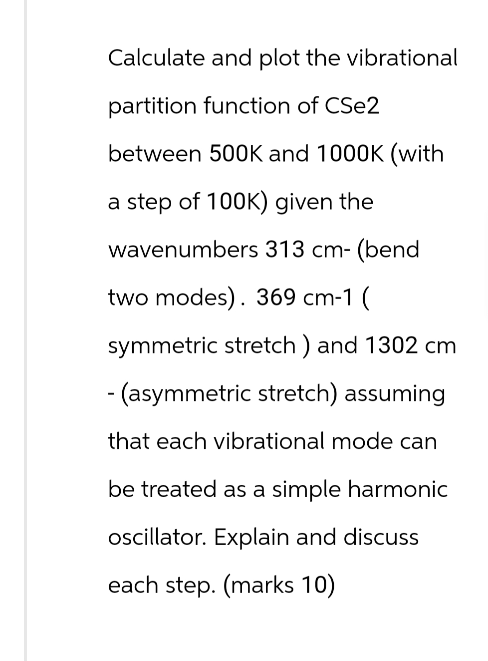 Calculate and plot the vibrational
partition function of CSe2
between 500K and 1000K (with
a step of 100K) given the
wavenumbers 313 cm- (bend.
two modes). 369 cm-1 (
symmetric stretch) and 1302 cm
- (asymmetric stretch) assuming
that each vibrational mode can
be treated as a simple harmonic
oscillator. Explain and discuss
each step. (marks 10)