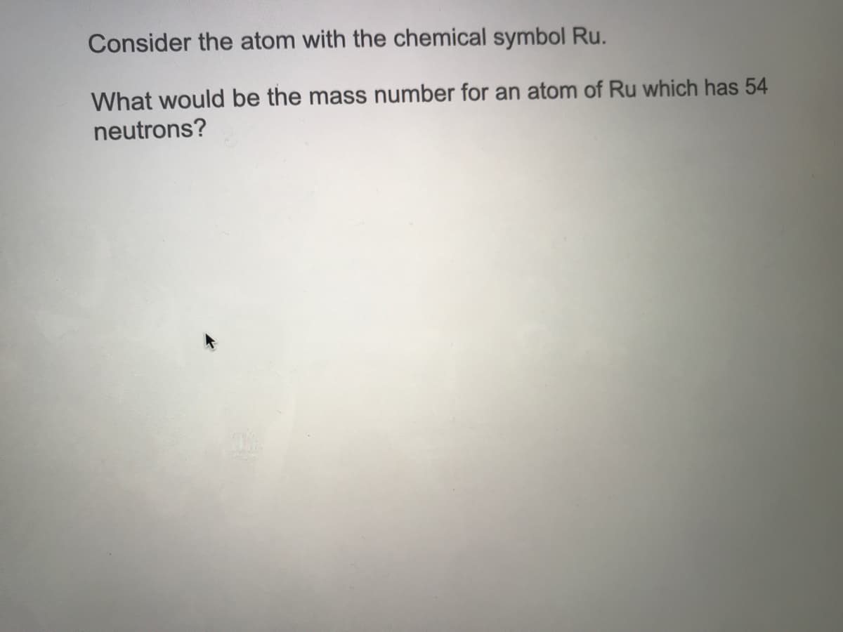 Consider the atom with the chemical symbol Ru.
What would be the mass number for an atom of Ru which has 54
neutrons?
