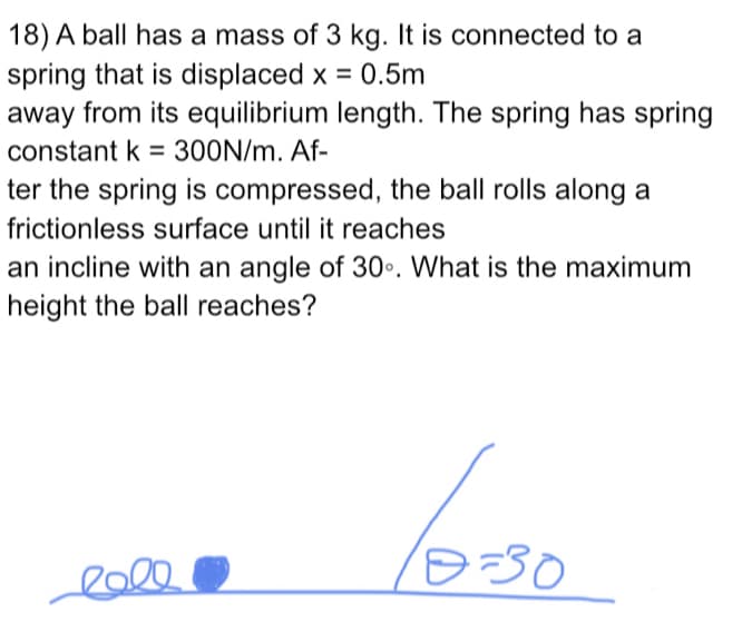 18) A ball has a mass of 3 kg. It is connected to a
spring that is displaced x = 0.5m
away from its equilibrium length. The spring has spring
%3D
constant k = 300N/m. Af-
%3D
ter the spring is compressed, the ball rolls along a
frictionless surface until it reaches
an incline with an angle of 30•. What is the maximum
height the ball reaches?
