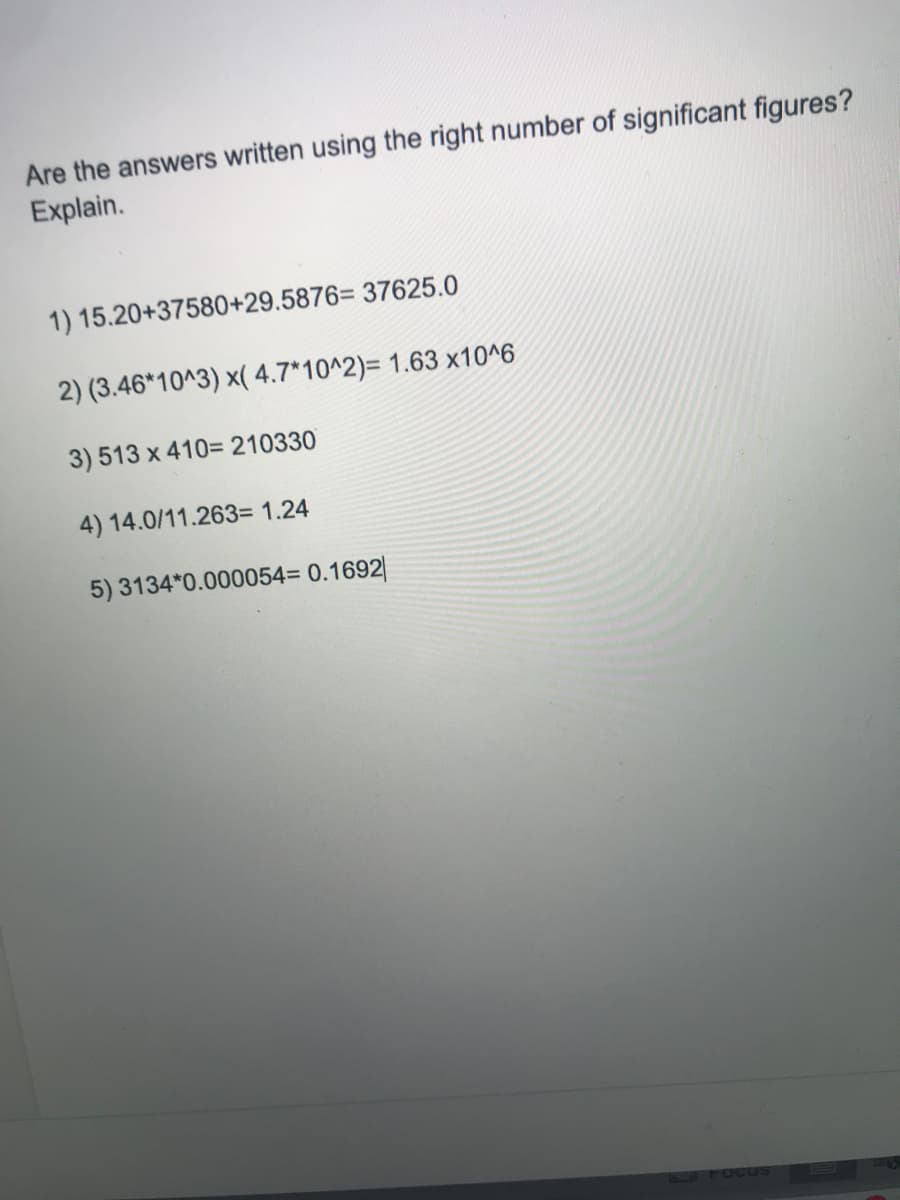 Are the answers written using the right number of significant figures?
Explain.
1) 15.20+37580+29.5876= 37625.0
2) (3.46*10^3) x( 4.7*10^2)= 1.63 x10^6
3) 513 x 410= 210330
4) 14.0/11.263= 1.24
5) 3134*0.000054= 0.1692|
1 FOcus
