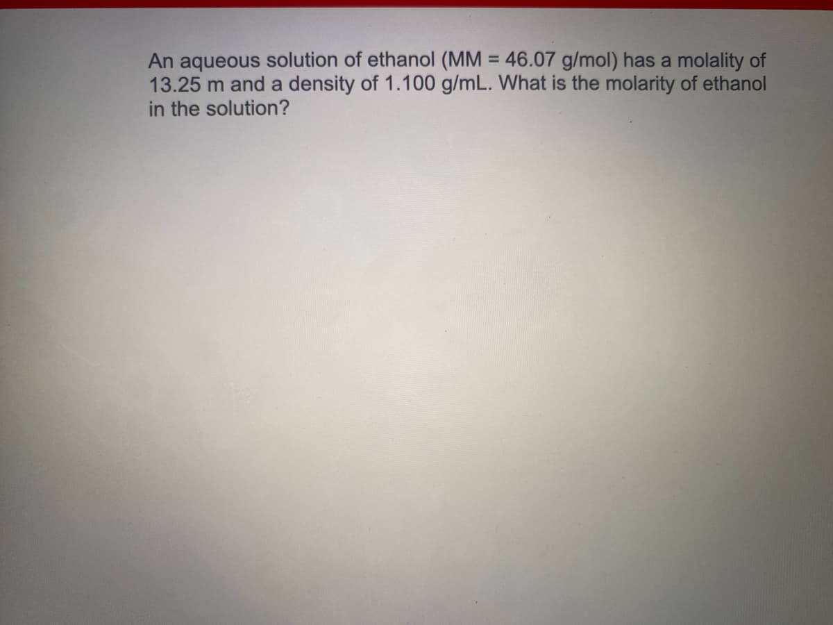 An aqueous solution of ethanol (MM = 46.07 g/mol) has a molality of
13.25 m and a density of 1.100 g/mL. What is the molarity of ethanol
in the solution?
