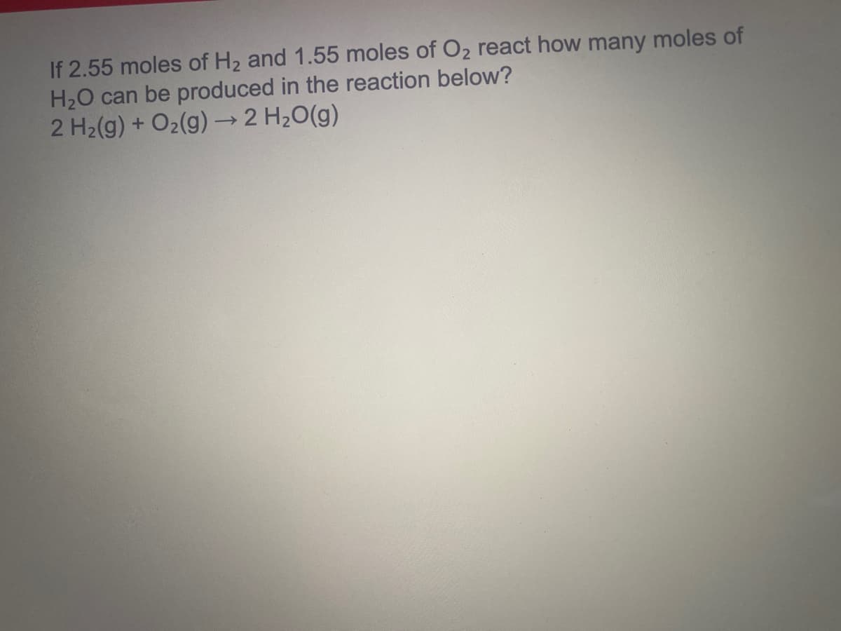 If 2.55 moles of H2 and 1.55 moles of O2 react how many moles of
H20 can be produced in the reaction below?
2 H2(g) + O2(g) → 2 H20(g)
